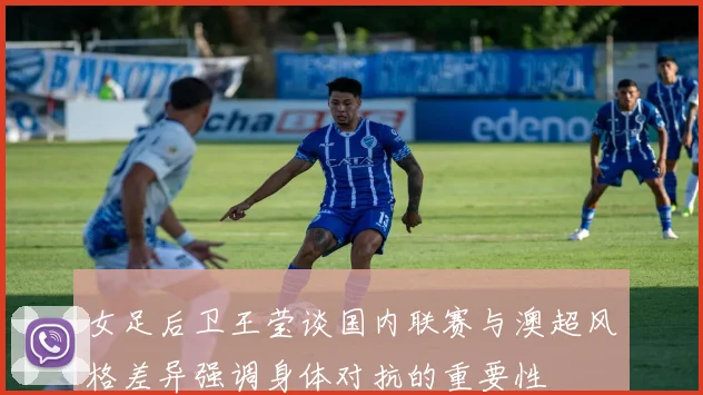 女足后卫王莹谈国内联赛与澳超风格差异强调身体对抗的重要性