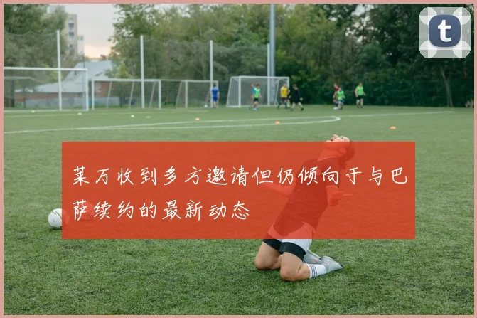 莱万收到多方邀请但仍倾向于与巴萨续约的最新动态