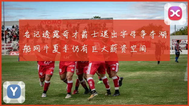 名记透露奇才爵士退出字母争夺湖船网牛夏季仍有巨大薪资空间