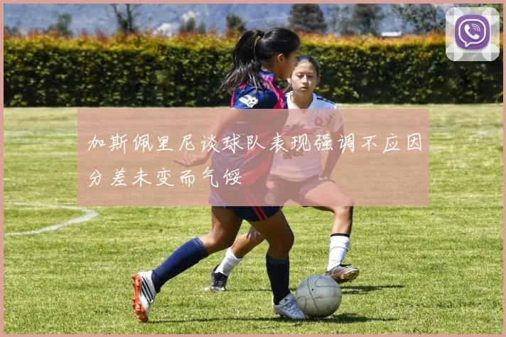 加斯佩里尼谈球队表现强调不应因分差未变而气馁