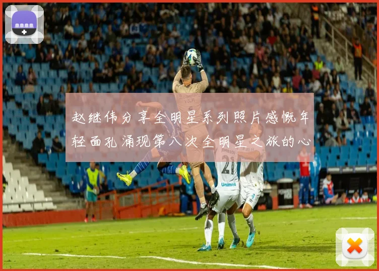 赵继伟分享全明星系列照片感慨年轻面孔涌现第八次全明星之旅的心路历程