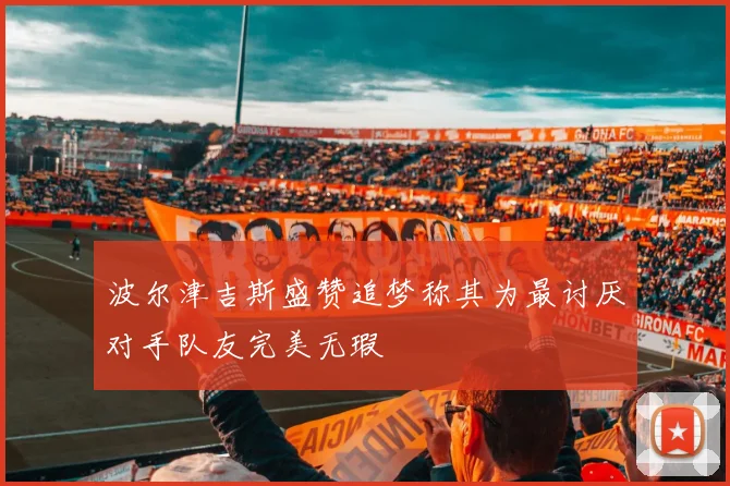 波尔津吉斯盛赞追梦称其为最讨厌对手队友完美无瑕