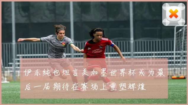 伊东纯也坦言美加墨世界杯或为最后一届期待在赛场上重塑辉煌