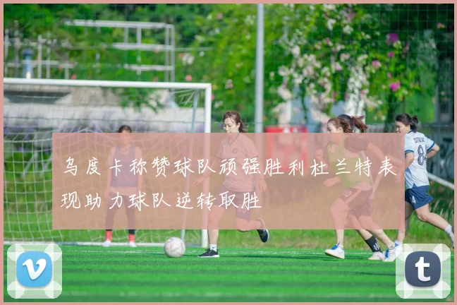乌度卡称赞球队顽强胜利杜兰特表现助力球队逆转取胜