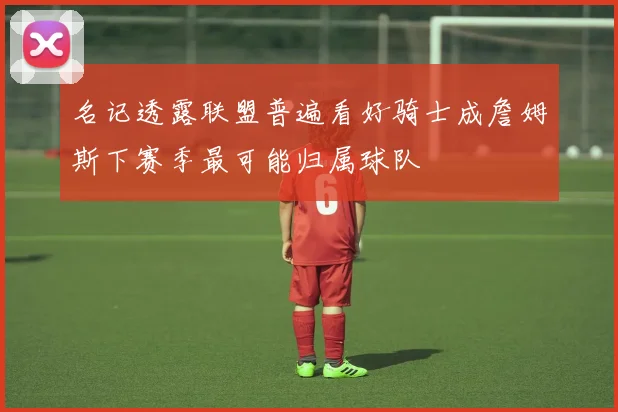 名记透露联盟普遍看好骑士成詹姆斯下赛季最可能归属球队