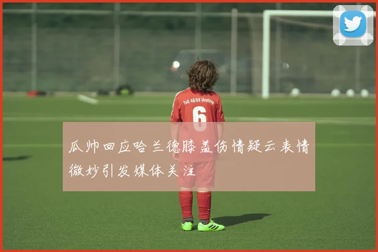 瓜帅回应哈兰德膝盖伤情疑云表情微妙引发媒体关注
