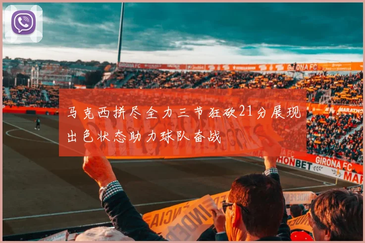 马克西拼尽全力三节狂砍21分展现出色状态助力球队奋战